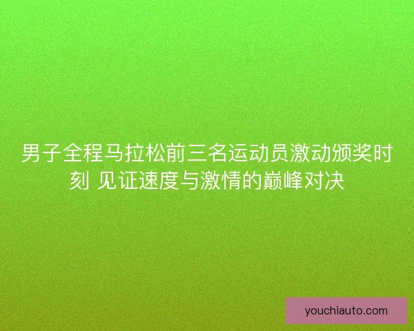 男子全程马拉松前三名运动员激动颁奖时刻 见证速度与激情的巅峰对决