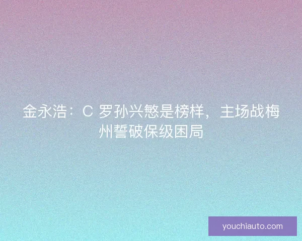 金永浩：C 罗孙兴慜是榜样，主场战梅州誓破保级困局