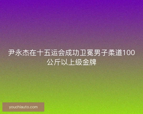 尹永杰在十五运会成功卫冕男子柔道100公斤以上级金牌
