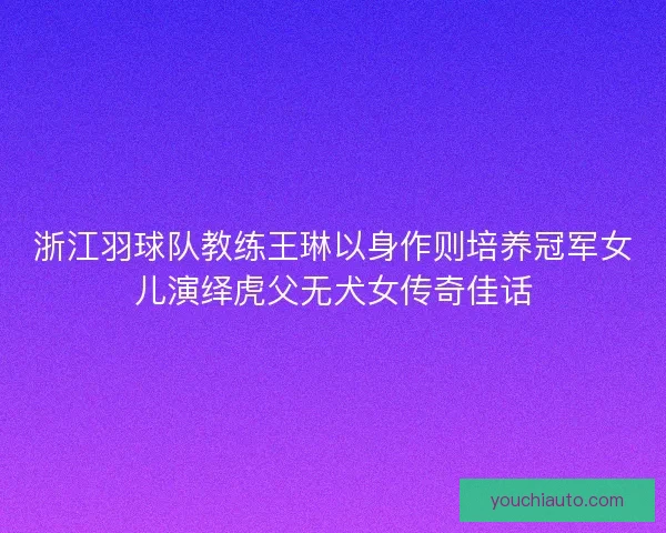 浙江羽球队教练王琳以身作则培养冠军女儿演绎虎父无犬女传奇佳话